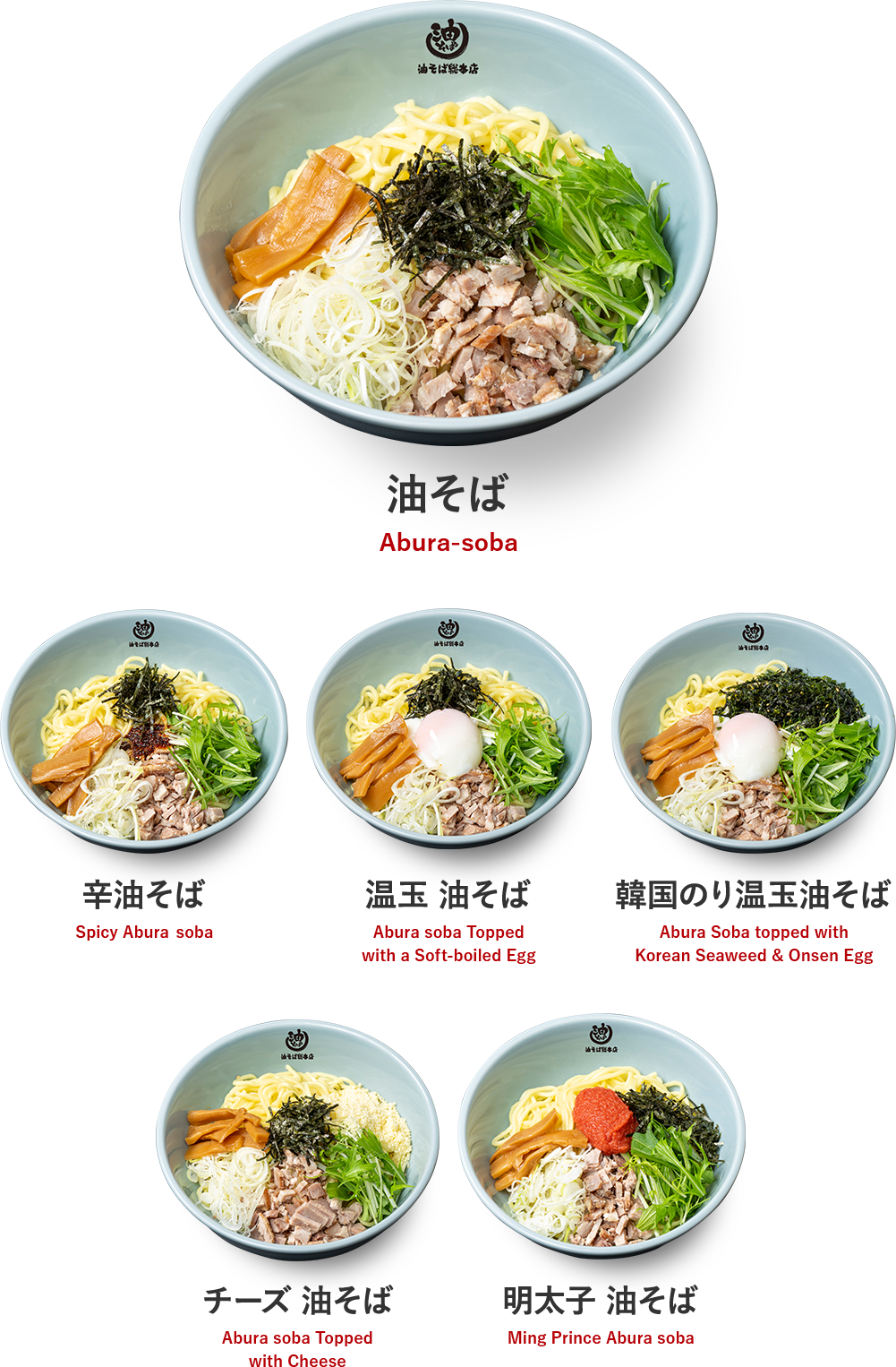 油そば Abura-soba 辛油そば Spicy Abura soba 温玉 油そば Abura soba Topped with a Soft-boiled Egg 韓国のり温玉油そば Abura Soba topped with Korean Seaweed & Onsen Egg チーズ 油そば Abura soba Topped with Cheese 明太子 油そば Ming Prince Abura soba