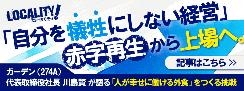 【ローカリティ！時代の開拓者たち】にガーデン（274A）代表取締役 川島賢 に関する記事『「自分を犠牲にしない経営」赤字再生から上場へ。「人が幸せに働ける外食」をつくる挑戦 』が載りました。