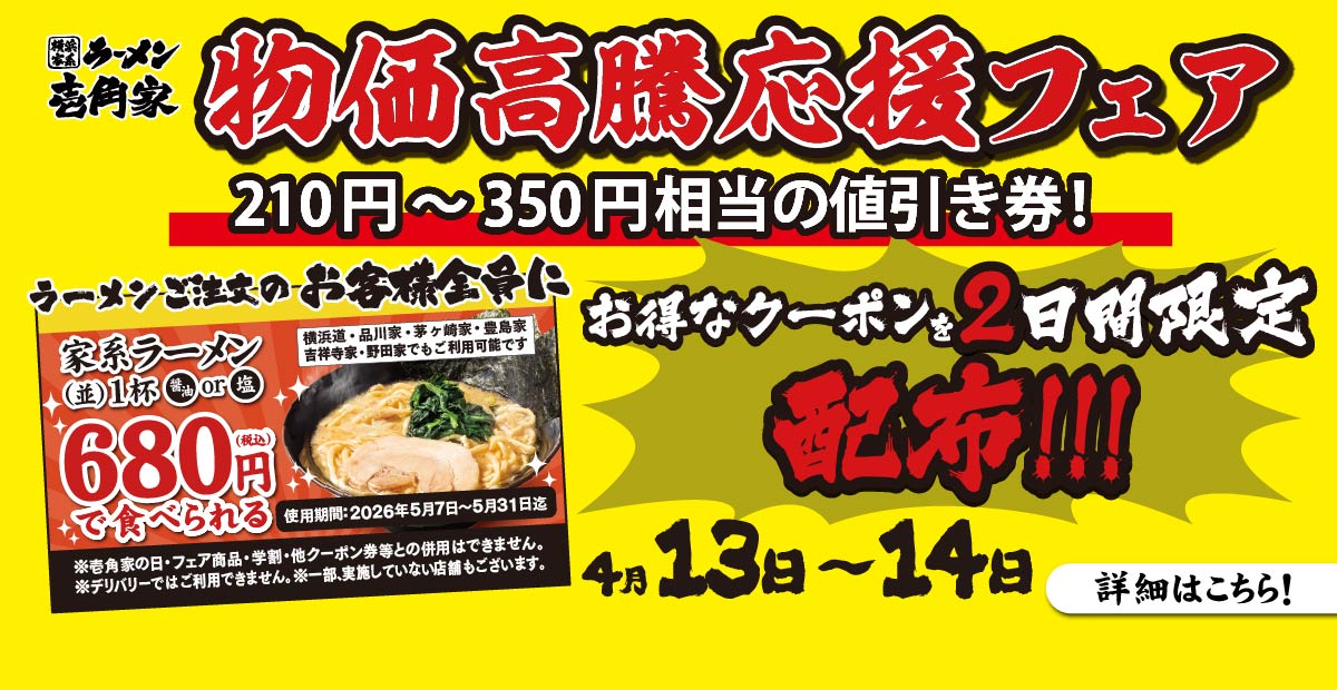 【一部店舗】4⽉13⽇～14日 2日間限定で「物価高騰応援フェア」を開催！ラーメンご注文のお客様全員にお得なクーポン（家系ラーメン(並)1杯680円でご提供券）を配布！