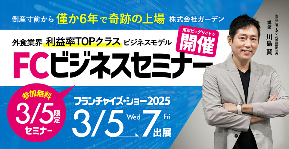 2025年3月5日限定「FCビジネスセミナー」（参加費無料）を東京ビッグサイトで開催！(株)ガーデン代表取締役社長 川島賢が、外食業界の利益率TOPクラスビジネスモデルについてお話します。